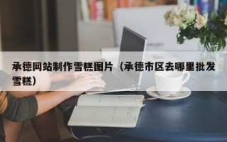 延安承德网站制作雪糕图片（承德市区去哪里批发雪糕）