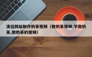 延安清远网站制作奶茶视频（做奶茶视频,学做奶茶,做奶茶的视频）