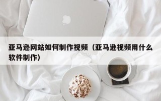 延安亚马逊网站如何制作视频（亚马逊视频用什么软件制作）